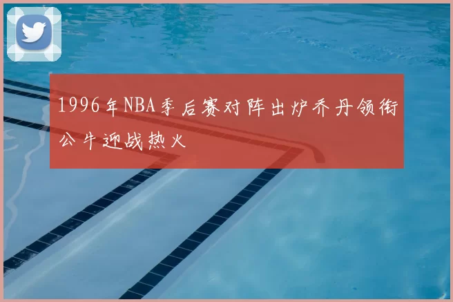1996年NBA季后赛对阵出炉乔丹领衔公牛迎战热火