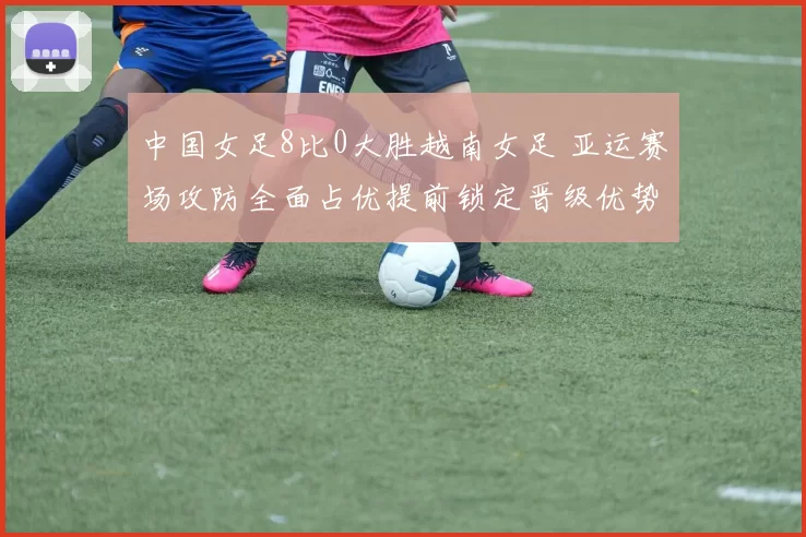 中国女足8比0大胜越南女足 亚运赛场攻防全面占优提前锁定晋级优势