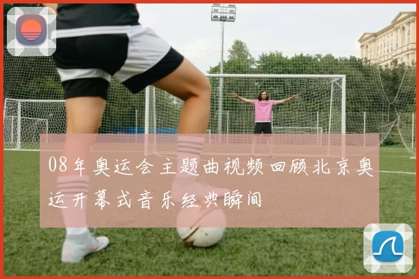 08年奥运会主题曲视频回顾北京奥运开幕式音乐经典瞬间