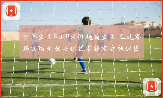 中国女足8比0大胜越南女足 亚运赛场攻防全面占优提前锁定晋级优势