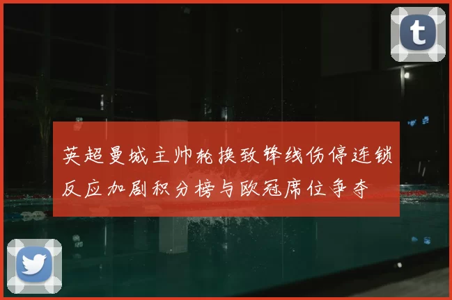 英超曼城主帅轮换致锋线伤停连锁反应加剧积分榜与欧冠席位争夺