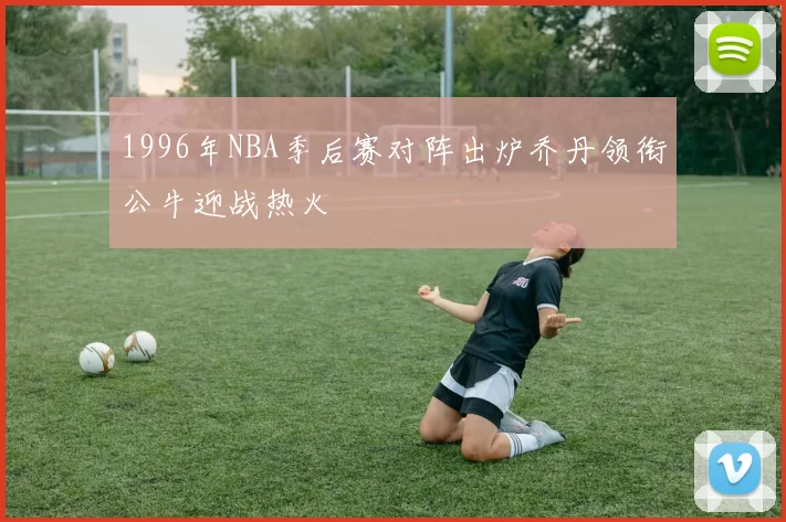 1996年NBA季后赛对阵出炉乔丹领衔公牛迎战热火