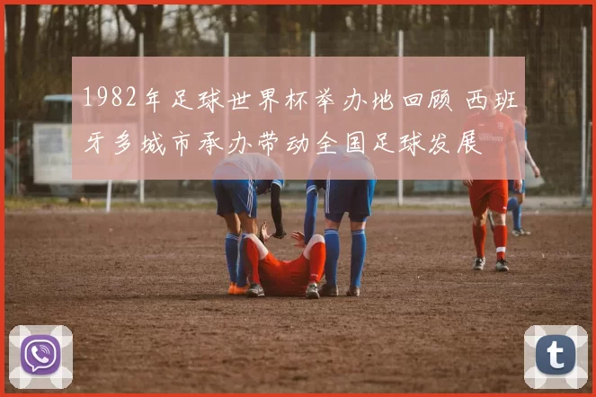 1982年足球世界杯举办地回顾 西班牙多城市承办带动全国足球发展