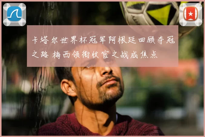 卡塔尔世界杯冠军阿根廷回顾夺冠之路 梅西领衔收官之战成焦点