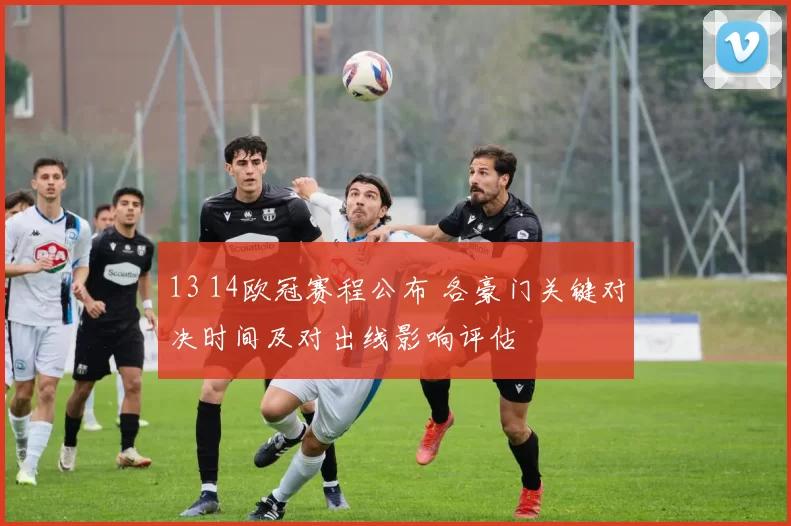 13 14欧冠赛程公布 各豪门关键对决时间及对出线影响评估