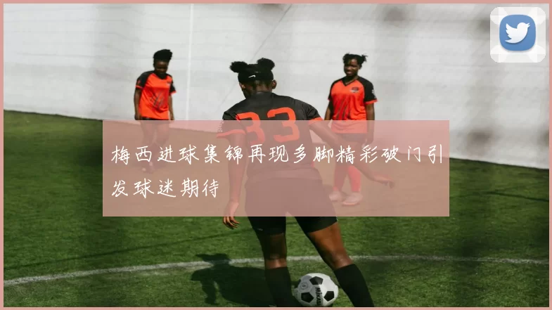 梅西进球集锦再现多脚精彩破门引发球迷期待