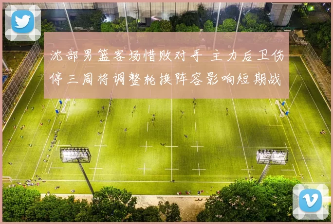 沈部男篮客场惜败对手 主力后卫伤停三周将调整轮换阵容影响短期战绩