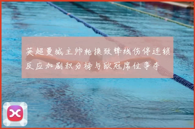 英超曼城主帅轮换致锋线伤停连锁反应加剧积分榜与欧冠席位争夺