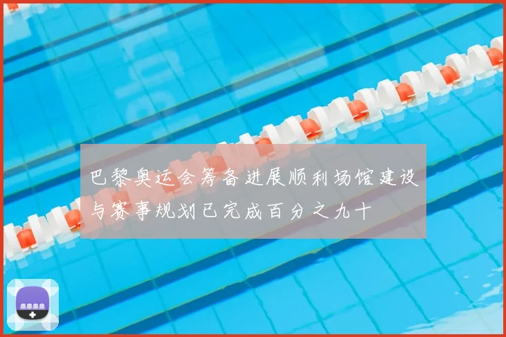 巴黎奥运会筹备进展顺利场馆建设与赛事规划已完成百分之九十