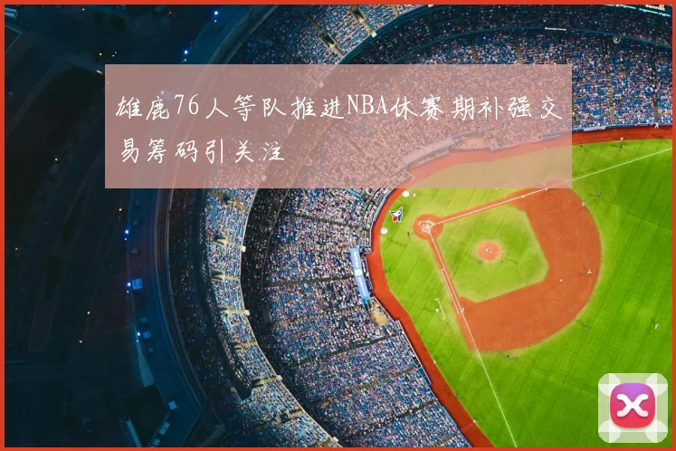 雄鹿76人等队推进NBA休赛期补强交易筹码引关注