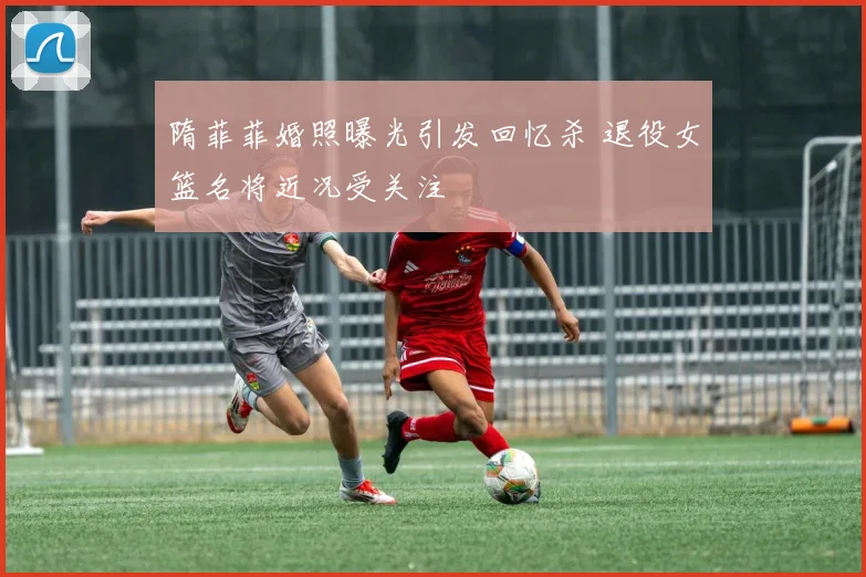 隋菲菲婚照曝光引发回忆杀 退役女篮名将近况受关注