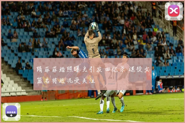 隋菲菲婚照曝光引发回忆杀 退役女篮名将近况受关注