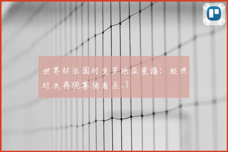 世界杯法国对克罗地亚重播：经典对决再现赛场看点_1