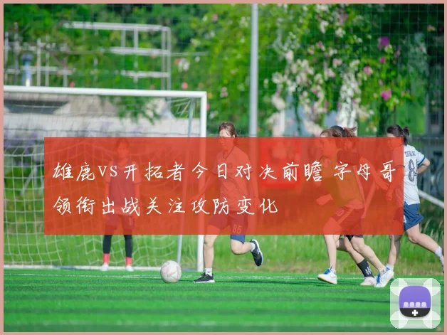 雄鹿vs开拓者今日对决前瞻 字母哥领衔出战关注攻防变化